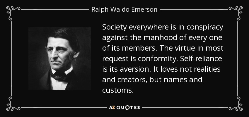 Society everywhere is in conspiracy against the manhood of every one of its members. The virtue in most request is conformity. Self-reliance is its aversion. It loves not realities and creators, but names and customs. - Ralph Waldo Emerson