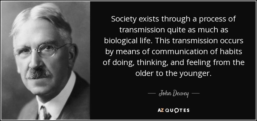 Society exists through a process of transmission quite as much as biological life. This transmission occurs by means of communication of habits of doing, thinking, and feeling from the older to the younger. - John Dewey