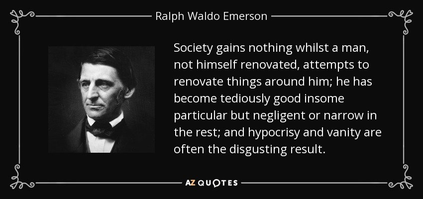 Society gains nothing whilst a man, not himself renovated, attempts to renovate things around him; he has become tediously good insome particular but negligent or narrow in the rest; and hypocrisy and vanity are often the disgusting result. - Ralph Waldo Emerson