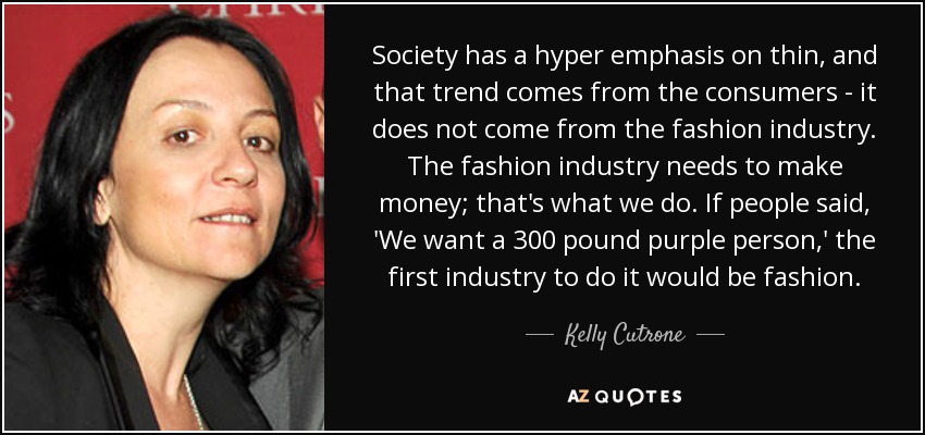 Society has a hyper emphasis on thin, and that trend comes from the consumers - it does not come from the fashion industry. The fashion industry needs to make money; that's what we do. If people said, 'We want a 300 pound purple person,' the first industry to do it would be fashion. - Kelly Cutrone