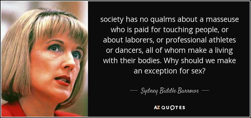 society has no qualms about a masseuse who is paid for touching people, or about laborers, or professional athletes or dancers, all of whom make a living with their bodies. Why should we make an exception for sex? - Sydney Biddle Barrows