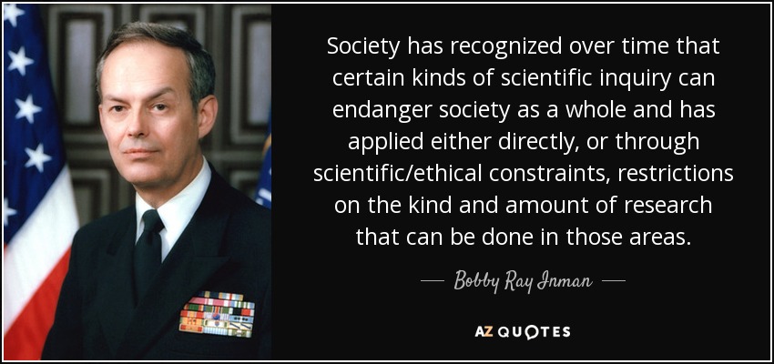 Society has recognized over time that certain kinds of scientific inquiry can endanger society as a whole and has applied either directly, or through scientific/ethical constraints, restrictions on the kind and amount of research that can be done in those areas. - Bobby Ray Inman