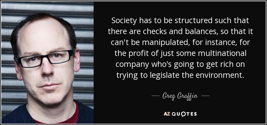 Society has to be structured such that there are checks and balances, so that it can't be manipulated, for instance, for the profit of just some multinational company who's going to get rich on trying to legislate the environment. - Greg Graffin