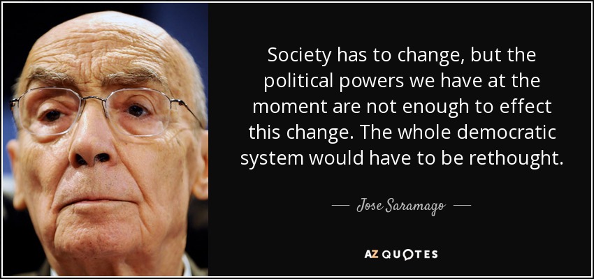 Society has to change, but the political powers we have at the moment are not enough to effect this change. The whole democratic system would have to be rethought. - Jose Saramago