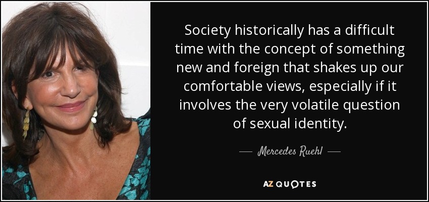 Society historically has a difficult time with the concept of something new and foreign that shakes up our comfortable views, especially if it involves the very volatile question of sexual identity. - Mercedes Ruehl