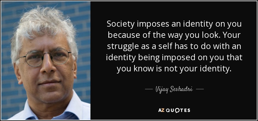 Society imposes an identity on you because of the way you look. Your struggle as a self has to do with an identity being imposed on you that you know is not your identity. - Vijay Seshadri