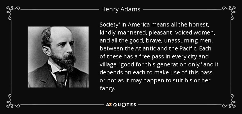 Society' in America means all the honest, kindly-mannered, pleasant- voiced women, and all the good, brave, unassuming men, between the Atlantic and the Pacific. Each of these has a free pass in every city and village, 'good for this generation only,' and it depends on each to make use of this pass or not as it may happen to suit his or her fancy. - Henry Adams