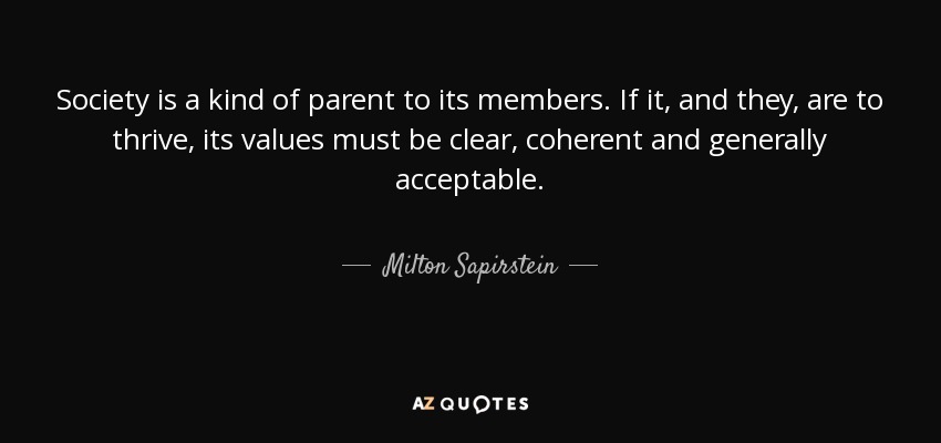 Society is a kind of parent to its members. If it, and they, are to thrive, its values must be clear, coherent and generally acceptable. - Milton Sapirstein