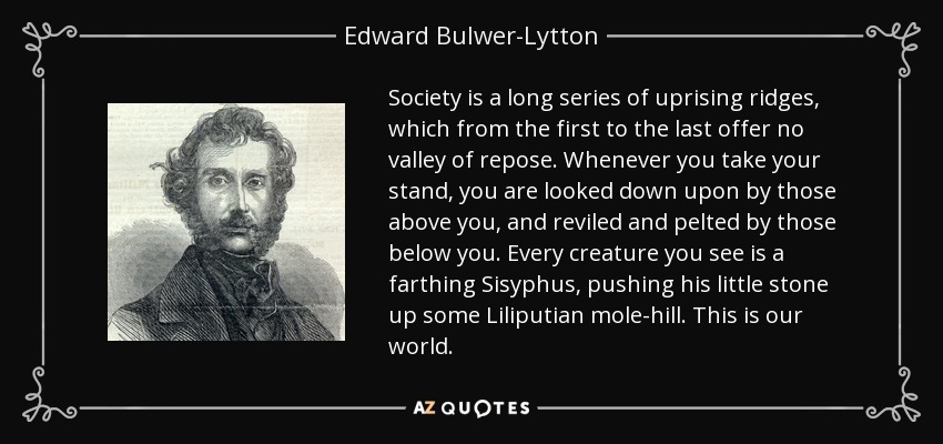 Society is a long series of uprising ridges, which from the first to the last offer no valley of repose. Whenever you take your stand, you are looked down upon by those above you, and reviled and pelted by those below you. Every creature you see is a farthing Sisyphus, pushing his little stone up some Liliputian mole-hill. This is our world. - Edward Bulwer-Lytton, 1st Baron Lytton