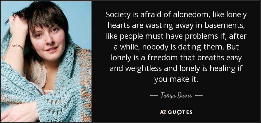 Society is afraid of alonedom, like lonely hearts are wasting away in basements, like people must have problems if, after a while, nobody is dating them. But lonely is a freedom that breaths easy and weightless and lonely is healing if you make it. - Tanya Davis