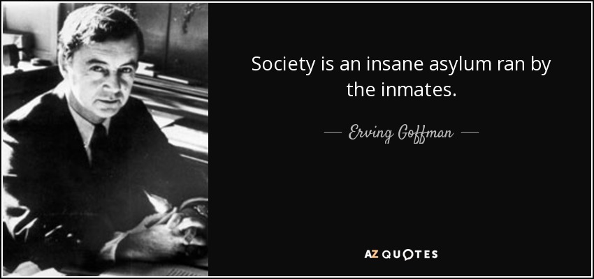 Society is an insane asylum ran by the inmates. - Erving Goffman