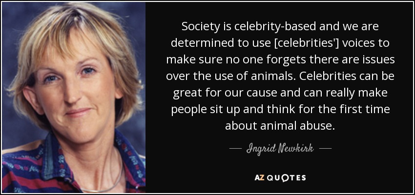 Society is celebrity-based and we are determined to use [celebrities'] voices to make sure no one forgets there are issues over the use of animals. Celebrities can be great for our cause and can really make people sit up and think for the first time about animal abuse. - Ingrid Newkirk