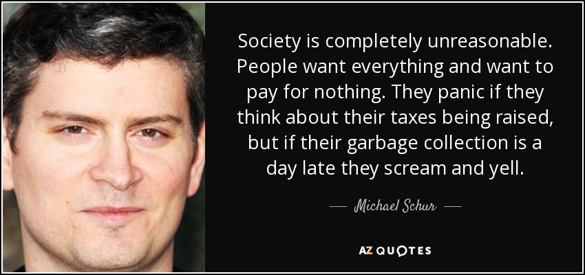 Society is completely unreasonable. People want everything and want to pay for nothing. They panic if they think about their taxes being raised, but if their garbage collection is a day late they scream and yell. - Michael Schur