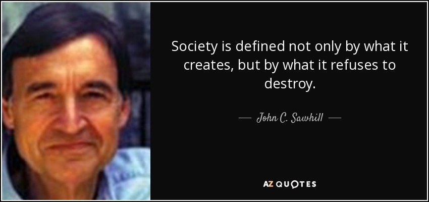 Society is defined not only by what it creates, but by what it refuses to destroy. - John C. Sawhill
