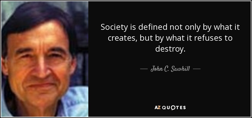 Society is defined not only by what it creates, but by what it refuses to destroy. - John C. Sawhill