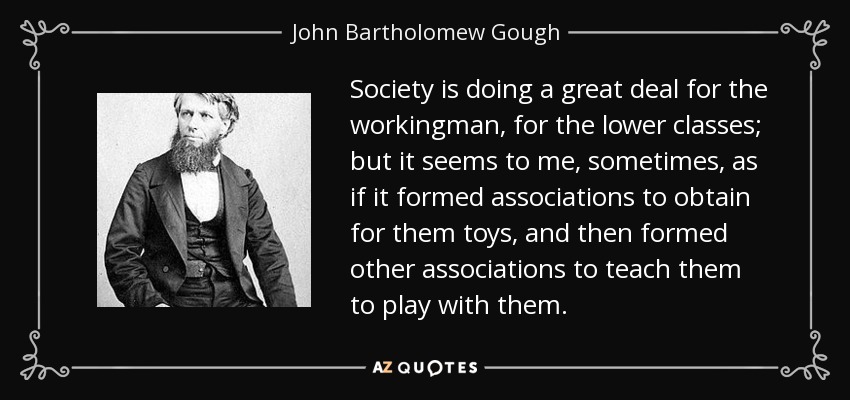 Society is doing a great deal for the workingman, for the lower classes; but it seems to me, sometimes, as if it formed associations to obtain for them toys, and then formed other associations to teach them to play with them. - John Bartholomew Gough
