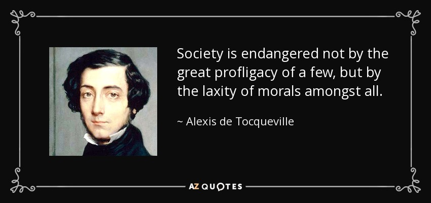 Society is endangered not by the great profligacy of a few, but by the laxity of morals amongst all. - Alexis de Tocqueville