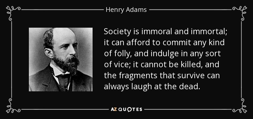 Society is immoral and immortal; it can afford to commit any kind of folly, and indulge in any sort of vice; it cannot be killed, and the fragments that survive can always laugh at the dead. - Henry Adams