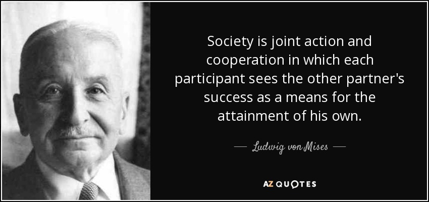 Society is joint action and cooperation in which each participant sees the other partner's success as a means for the attainment of his own. - Ludwig von Mises