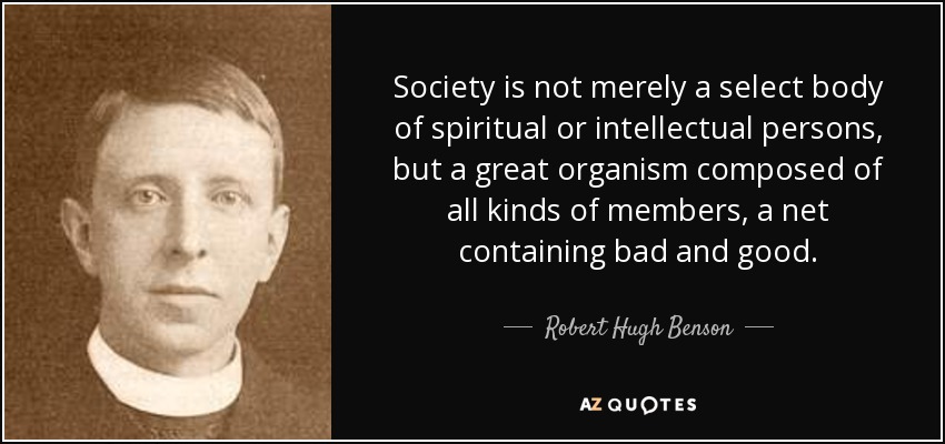 Society is not merely a select body of spiritual or intellectual persons, but a great organism composed of all kinds of members, a net containing bad and good. - Robert Hugh Benson