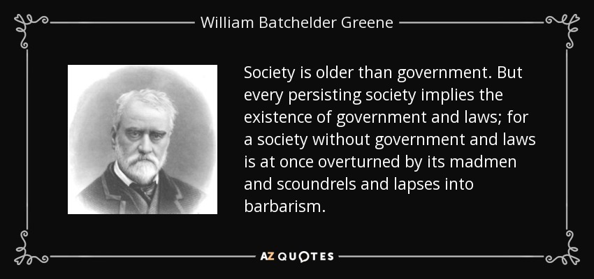Society is older than government. But every persisting society implies the existence of government and laws; for a society without government and laws is at once overturned by its madmen and scoundrels and lapses into barbarism. - William Batchelder Greene