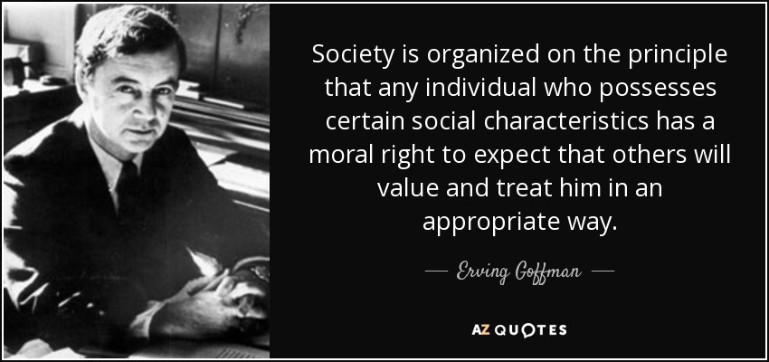 Society is organized on the principle that any individual who possesses certain social characteristics has a moral right to expect that others will value and treat him in an appropriate way. - Erving Goffman