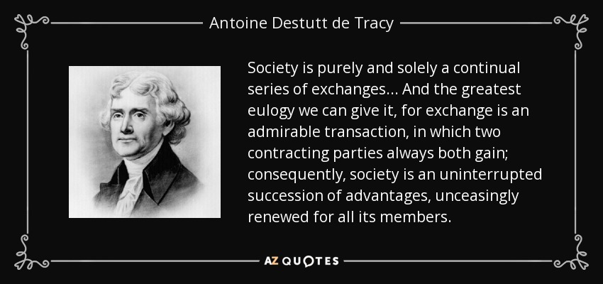 Society is purely and solely a continual series of exchanges... And the greatest eulogy we can give it, for exchange is an admirable transaction, in which two contracting parties always both gain; consequently, society is an uninterrupted succession of advantages, unceasingly renewed for all its members. - Antoine Destutt de Tracy