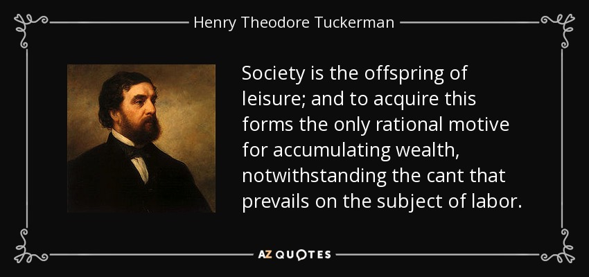 Society is the offspring of leisure; and to acquire this forms the only rational motive for accumulating wealth, notwithstanding the cant that prevails on the subject of labor. - Henry Theodore Tuckerman