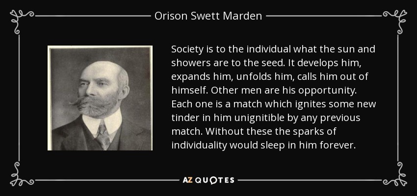 Society is to the individual what the sun and showers are to the seed. It develops him, expands him, unfolds him, calls him out of himself. Other men are his opportunity. Each one is a match which ignites some new tinder in him unignitible by any previous match. Without these the sparks of individuality would sleep in him forever. - Orison Swett Marden