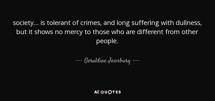 society ... is tolerant of crimes, and long suffering with dullness, but it shows no mercy to those who are different from other people. - Geraldine Jewsbury
