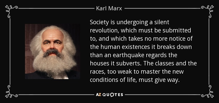Society is undergoing a silent revolution, which must be submitted to, and which takes no more notice of the human existences it breaks down than an earthquake regards the houses it subverts. The classes and the races, too weak to master the new conditions of life, must give way. - Karl Marx