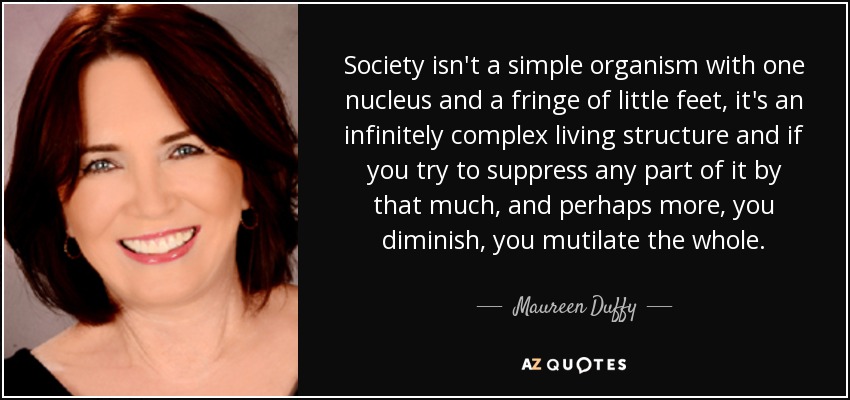 Society isn't a simple organism with one nucleus and a fringe of little feet, it's an infinitely complex living structure and if you try to suppress any part of it by that much, and perhaps more, you diminish, you mutilate the whole. - Maureen Duffy