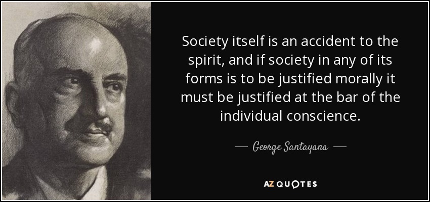 Society itself is an accident to the spirit, and if society in any of its forms is to be justified morally it must be justified at the bar of the individual conscience. - George Santayana