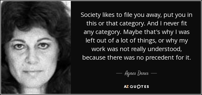 Society likes to file you away, put you in this or that category. And I never fit any category. Maybe that's why I was left out of a lot of things, or why my work was not really understood, because there was no precedent for it. - Agnes Denes