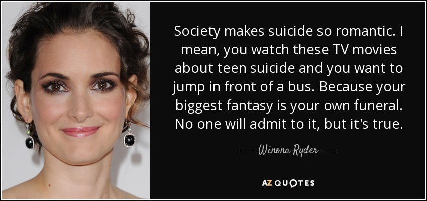 Society makes suicide so romantic. I mean, you watch these TV movies about teen suicide and you want to jump in front of a bus. Because your biggest fantasy is your own funeral. No one will admit to it, but it's true. - Winona Ryder