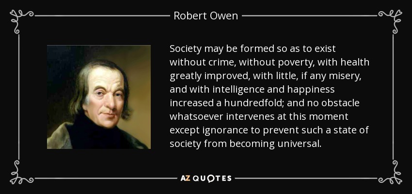 Society may be formed so as to exist without crime, without poverty, with health greatly improved, with little, if any misery, and with intelligence and happiness increased a hundredfold; and no obstacle whatsoever intervenes at this moment except ignorance to prevent such a state of society from becoming universal. - Robert Owen