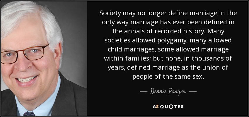 Society may no longer define marriage in the only way marriage has ever been defined in the annals of recorded history. Many societies allowed polygamy, many allowed child marriages, some allowed marriage within families; but none, in thousands of years, defined marriage as the union of people of the same sex. - Dennis Prager
