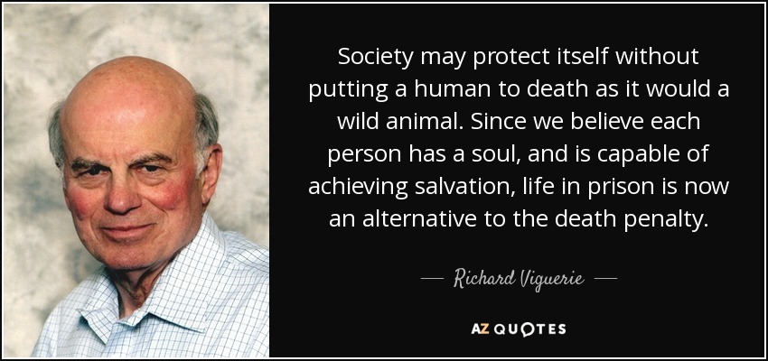 Society may protect itself without putting a human to death as it would a wild animal. Since we believe each person has a soul, and is capable of achieving salvation, life in prison is now an alternative to the death penalty. - Richard Viguerie