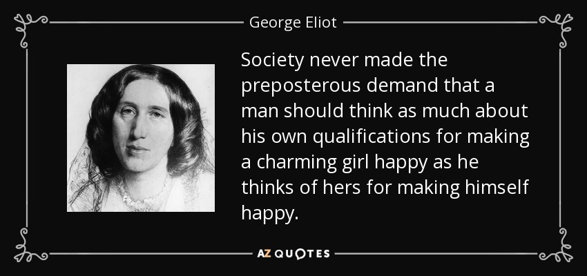 Society never made the preposterous demand that a man should think as much about his own qualifications for making a charming girl happy as he thinks of hers for making himself happy. - George Eliot