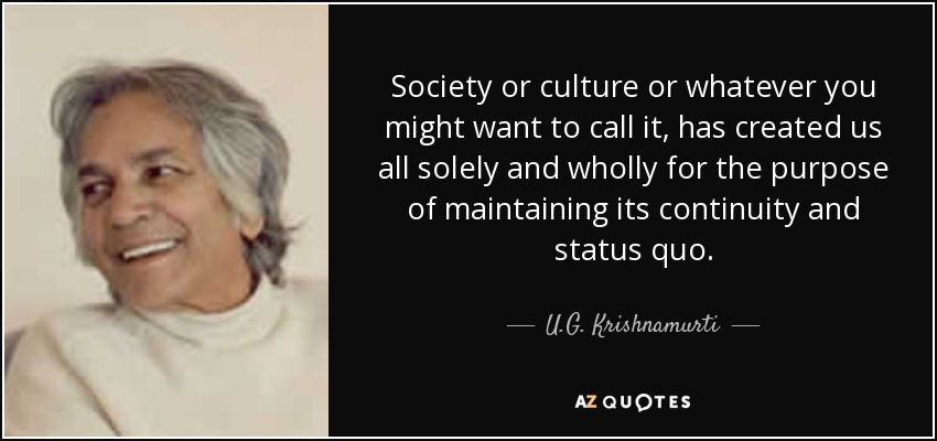Society or culture or whatever you might want to call it, has created us all solely and wholly for the purpose of maintaining its continuity and status quo. - U.G. Krishnamurti