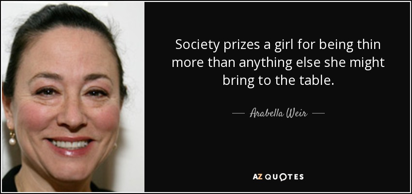 Society prizes a girl for being thin more than anything else she might bring to the table. - Arabella Weir