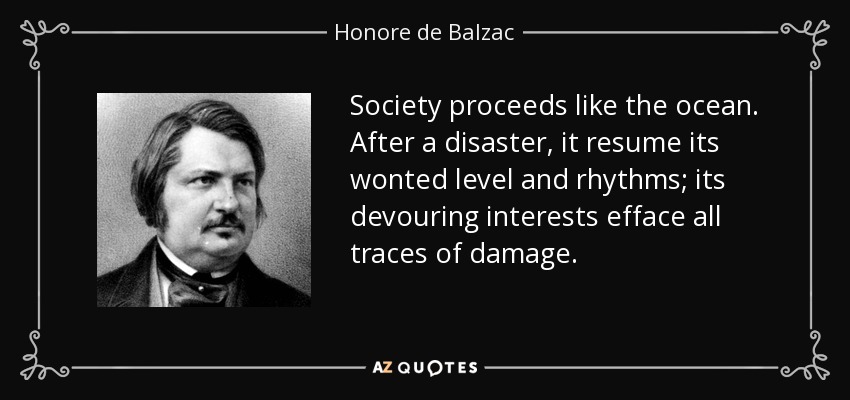 Society proceeds like the ocean. After a disaster, it resume its wonted level and rhythms; its devouring interests efface all traces of damage. - Honore de Balzac