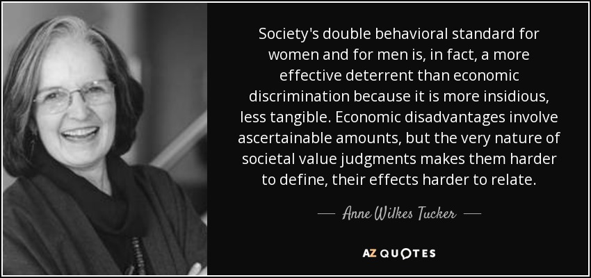 Society's double behavioral standard for women and for men is, in fact, a more effective deterrent than economic discrimination because it is more insidious, less tangible. Economic disadvantages involve ascertainable amounts, but the very nature of societal value judgments makes them harder to define, their effects harder to relate. - Anne Wilkes Tucker