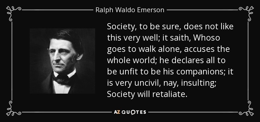 Society, to be sure, does not like this very well; it saith, Whoso goes to walk alone, accuses the whole world; he declares all to be unfit to be his companions; it is very uncivil, nay, insulting; Society will retaliate. - Ralph Waldo Emerson