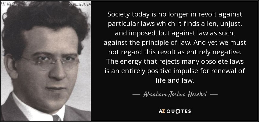 Society today is no longer in revolt against particular laws which it finds alien, unjust, and imposed, but against law as such, against the principle of law. And yet we must not regard this revolt as entirely negative. The energy that rejects many obsolete laws is an entirely positive impulse for renewal of life and law. - Abraham Joshua Heschel