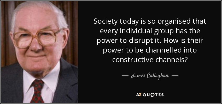 Society today is so organised that every individual group has the power to disrupt it. How is their power to be channelled into constructive channels? - James Callaghan