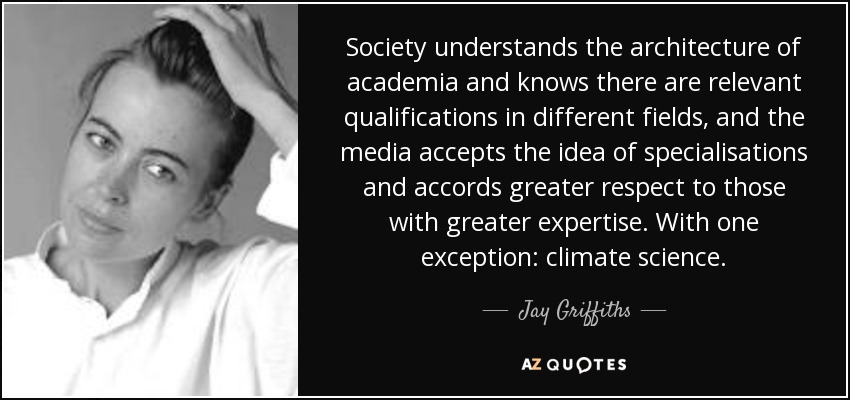 Society understands the architecture of academia and knows there are relevant qualifications in different fields, and the media accepts the idea of specialisations and accords greater respect to those with greater expertise. With one exception: climate science. - Jay Griffiths