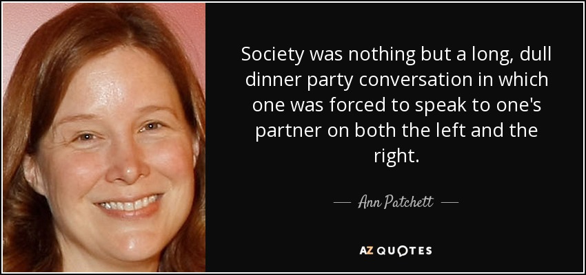 Society was nothing but a long, dull dinner party conversation in which one was forced to speak to one's partner on both the left and the right. - Ann Patchett