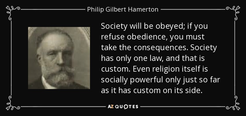 Society will be obeyed; if you refuse obedience, you must take the consequences. Society has only one law, and that is custom. Even religion itself is socially powerful only just so far as it has custom on its side. - Philip Gilbert Hamerton