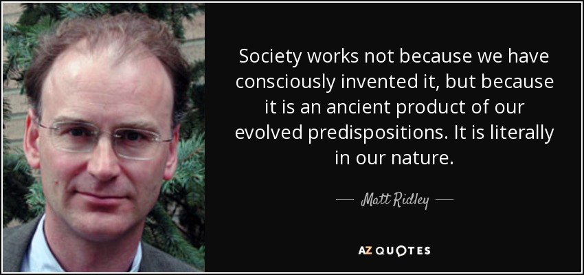 Society works not because we have consciously invented it, but because it is an ancient product of our evolved predispositions. It is literally in our nature. - Matt Ridley